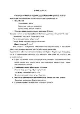7
ХОЁР:СУДАЛГАА
СУРАГЧДЫН МЭДЛЭГ ЧАДВАР, ДАДАЛ ХЭВШЛИЙГ ДҮГНЭХ ЗААВАР
Анги бүрийн хүүхдийн нэрийн ард нь компьютерийн дугаарыг бичсэн:
• Ирц -10 оноо
Улаан өнгөөр : ирсэн
Хар өнгөөр: тасалсан, хожимдсон
Цэнхэр өнгөөр :өвчтэй, чөлөөтэй
• Оролцоо, дадал хэвшил, гэрийн даалгавар-60 оноо
Оролцоо – ээлжит хичээлбүрээр багшийн бэлтгэсэн даалгаврын гүйцэтгэл/40 оноо/
Улаан өнгөөр: даалгаврыг бүрэн гүйцэтгэсэн
Хар өнгөөр: даалгаврыг гүйцэтгээгүй
Цэнхэр: өнгөөр даалгаврыг дутуу гүйцэтгэсэн
• Дадал хэвшилд: /5 оноо/
2013-2014 оны 3 ба 4 улиралд компьютерийн гар маузыг байранд нь эмх цэгцтэй
байрлуулах, сандалыг ширээний доогуур хийх, нүдний дасгал хийх
Мэдээлэл зүйн кабинетын нэг компьютер дээр анги бүрээс 1 сурагч суух бөгөөд дээд
тал нь 17 сурагч тухайн компьютер дээр ажилладаг. Ийм учраас энэ 2014-2015 оны
хичээлийн жилээс:
 Сурагч бүр ээлжит хичээл бүрээр гүйцэтгэх даалгаврыг Documents хавтасанд
өөрийн сурдаг анги, нэрээр хавтас нээж даалгаврыг хадгалж сурах дадал
хэвшилтэй болно гэх мэт ...
• Гэрийн даалгаврын гүйцэтгэлийг : /15 оноо/
Улаан өнгөөр: даалгаврыг бүрэн гүйцэтгэсэн
Хар өнгөөр: даалгаврыг гүйцэтгээгүй
Цэнхэр өнгөөр: даалгаврыг дутуу гүйцэтгэсэн
• Мэдээлэл зүйн кабенитад хуваарийн дагуу цэвэрлэгээ хийх /5 оноо/
Сурагчдыг цэвэр орчинг бүрдүүлжхичээллэх
• Сэдвийн шалгалт -30 оноо /Нэгж хичээл/ гэж дүгнэсэн.
 