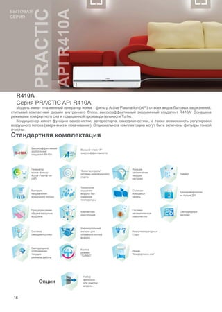 16
Стандартная комплектация 
Высокоэффективный
экологичный
хладагент R410A
Высший класс "А"
энергоэффективности
Генератор
ионов-фильтр
Active Plasma Ion
(API)
“Вольт-контроль”
система низковольтного
старта
Функция
запоминания
текущих
настроек
Таймер
Контроль
направления
воздушного потока
Технология
осушения
воздуха без
снижения
температуры
Съемная
моющаяся
панель
Блокировка кнопок
на пульте Д/У
Предупреждение
обдува холодным
воздухом
Компактная
конструкция
Система
автоматической
самоочистки
Светодиодный
дисплей
Система
самодиагностики
Широкоугольные
жалюзи для
объемного потока
воздуха
Низкотемпературный
Старт
Светодиодное
отображение
текущих
режимов работы
Кнопка
режима
“TURBO”
Режим
“Комфортного сна”
 
Опции
Набор
фильтров
для очистки
воздуха
R410A
Серия PRACTIC API R410A
Модель имеет плазменный генератор ионов - фильтр Active Plasma Ion (API) от всех видов бытовых загрязнений,
стильный компактный дизайн внутреннего блока, высокоэффективный экологичный хладагент R410A. Оснащена
режимами комфортного сна и повышенной производительности Turbo.
Кондиционер имеет функцию самоочистки, авторестарта, самодиагностики, а также возможность регулировки
воздушного потока (вверх-вниз и покачивание). Опционально в комплектацию могут быть включены фильтры тонкой
очистки.
16
БЫТОВАЯ
СЕРИЯ
 
