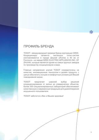 ПРОФИЛЬ БРЕНДА
TOSOT - международный премиум бренд корпорации GREE.
Кондиционеры сегмента настенных сплит-систем
изготавливаются в городе Джухай (Zhuhai) в 40 км от
Гонгконга - на заводе GREE ELECTRIC APPLIANCES INC. OF
ZHUHAI, который является одним из самых крупных заводов
по производству кондиционеров в мире.
Главные направления усилий TOSOT сосредоточены на
качество, инновационные технологии и дизайн продукта, с
целью обеспечить лучшие и комфортные условия для Вашей
повседневной жизни.
TOSOT предлагает широкий выбор решений
кондиционирования от жилых до коммерческих объектов.
Более 300 специализированных лабораторий обеспечивают
качественнуюисовременнуюпродукциюдляудовлетворения
искушенного пользователя.
TOSOT заботится о Вас и Вашем здоровье!
3
 