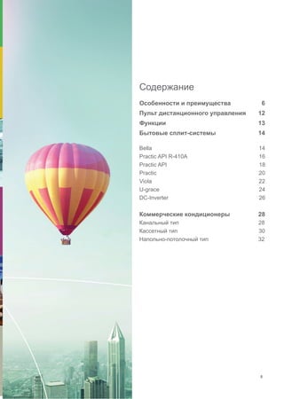 Содержание
Особенности и преимущества	 6
Пульт дистанционного управления	 12
Функции 	 13
Бытовые сплит-системы	 14	
Bella 14
Practic API R-410A 16
Practic API 18
Practic 20
Viola 22
U-grace 24
DС-Inverter 26
Коммерческие кондиционеры 28
Канальный тип 28
Кассетный тип 30
Напольно-потолочный тип 32
5
 