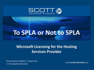 Presented by Robert J. Scott and
C. Christopher Barnett
www.ScottandScottllp.com
To SPLA or Not to SPLA
Microsoft Licensing for the Hosting
Services Provider
 