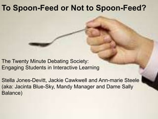 The Twenty Minute Debating Society:
Engaging Students in Interactive Learning
Stella Jones-Devitt, Jackie Cawkwell and Ann-marie Steele
(aka: Jacinta Blue-Sky, Mandy Manager and Dame Sally
Balance)
To Spoon-Feed or Not to Spoon-Feed?
 