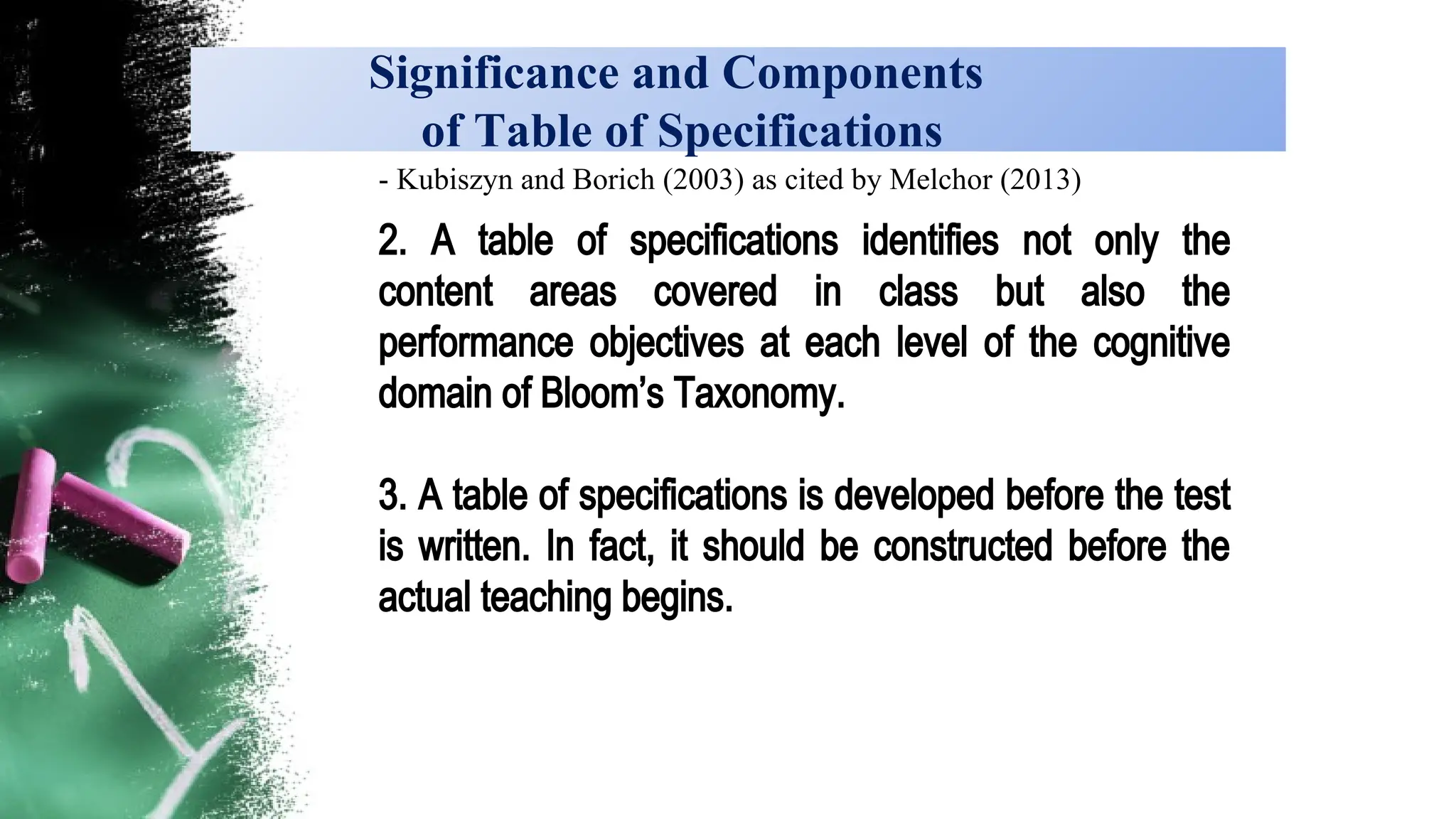 Significance and Components
of Table of Specifications
- Kubiszyn and Borich (2003) as cited by Melchor (2013)
2. A table of specifications identifies not only the
content areas covered in class but also the
performance objectives at each level of the cognitive
domain of Bloom’s Taxonomy.
3. A table of specifications is developed before the test
is written. In fact, it should be constructed before the
actual teaching begins.
 