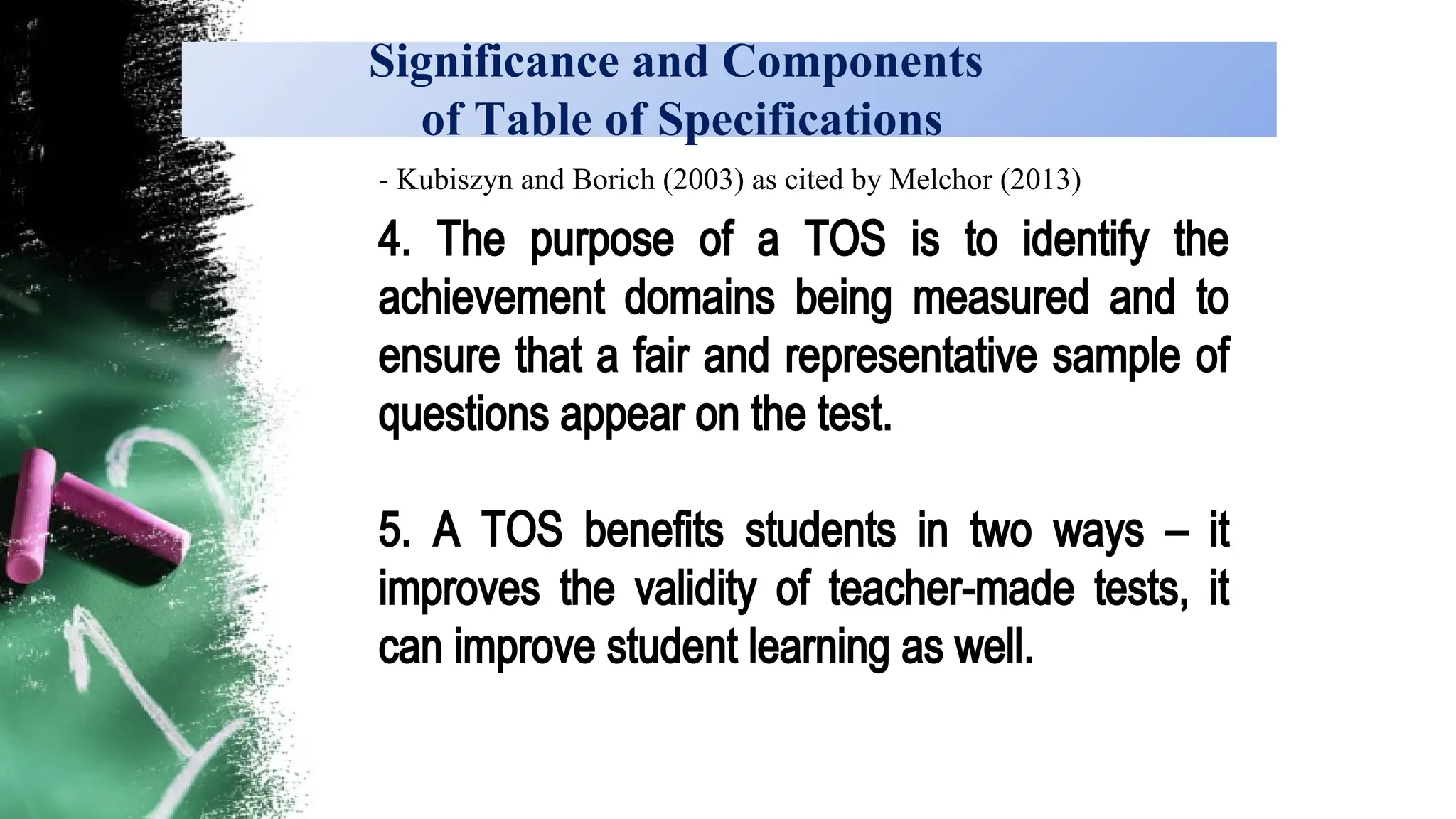 Significance and Components
of Table of Specifications
- Kubiszyn and Borich (2003) as cited by Melchor (2013)
4. The purpose of a TOS is to identify the
achievement domains being measured and to
ensure that a fair and representative sample of
questions appear on the test.
5. A TOS benefits students in two ways – it
improves the validity of teacher-made tests, it
can improve student learning as well.
 