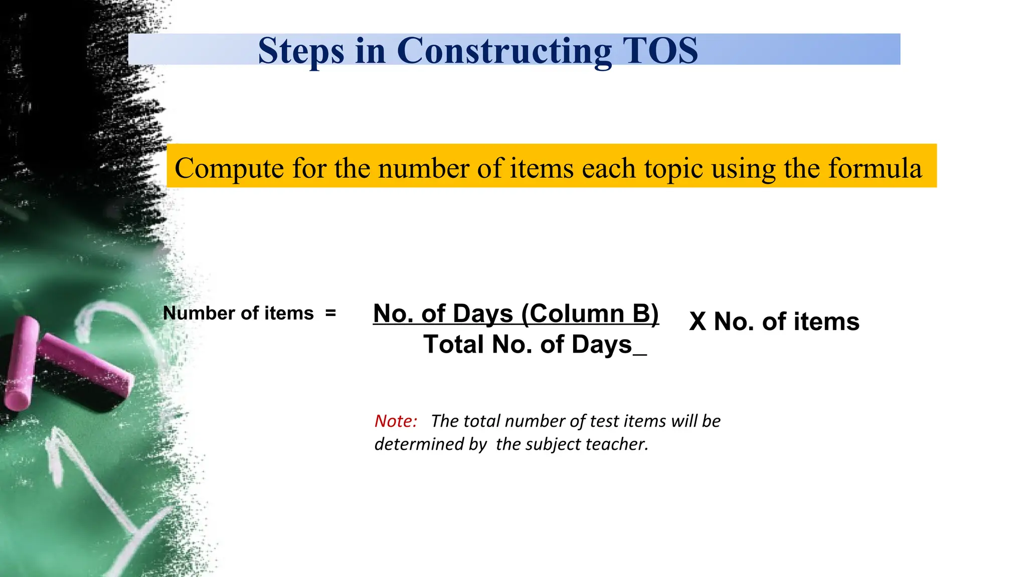 Steps in Constructing TOS
Compute for the number of items each topic using the formula
No. of Days (Column B)
Total No. of Days
X No. of items
Number of items =
Note: The total number of test items will be
determined by the subject teacher.
 
