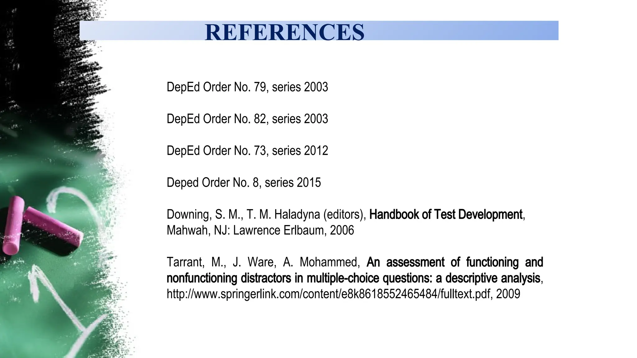 REFERENCES
DepEd Order No. 79, series 2003
DepEd Order No. 82, series 2003
DepEd Order No. 73, series 2012
Deped Order No. 8, series 2015
Downing, S. M., T. M. Haladyna (editors), Handbook of Test Development,
Mahwah, NJ: Lawrence Erlbaum, 2006
Tarrant, M., J. Ware, A. Mohammed, An assessment of functioning and
nonfunctioning distractors in multiple-choice questions: a descriptive analysis,
http://www.springerlink.com/content/e8k8618552465484/fulltext.pdf, 2009
 