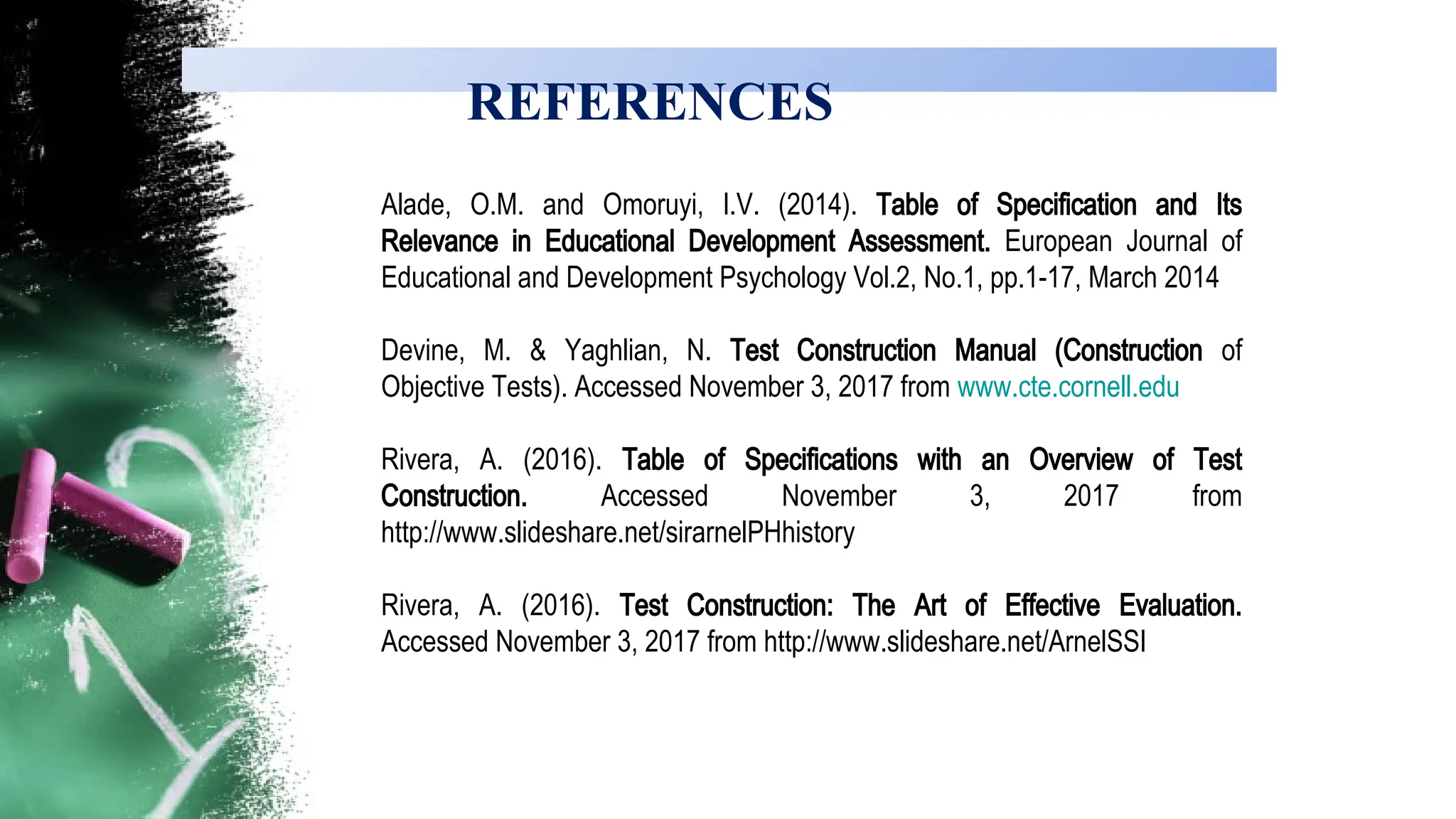REFERENCES
Alade, O.M. and Omoruyi, I.V. (2014). Table of Specification and Its
Relevance in Educational Development Assessment. European Journal of
Educational and Development Psychology Vol.2, No.1, pp.1-17, March 2014
Devine, M. & Yaghlian, N. Test Construction Manual (Construction of
Objective Tests). Accessed November 3, 2017 from www.cte.cornell.edu
Rivera, A. (2016). Table of Specifications with an Overview of Test
Construction. Accessed November 3, 2017 from
http://www.slideshare.net/sirarnelPHhistory
Rivera, A. (2016). Test Construction: The Art of Effective Evaluation.
Accessed November 3, 2017 from http://www.slideshare.net/ArnelSSI
 