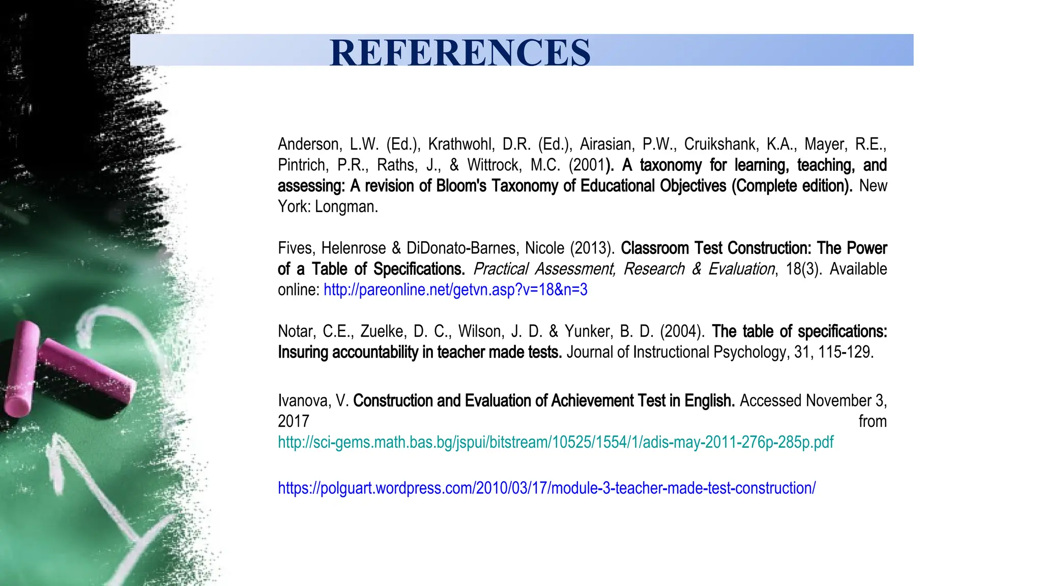 REFERENCES
Anderson, L.W. (Ed.), Krathwohl, D.R. (Ed.), Airasian, P.W., Cruikshank, K.A., Mayer, R.E.,
Pintrich, P.R., Raths, J., & Wittrock, M.C. (2001). A taxonomy for learning, teaching, and
assessing: A revision of Bloom's Taxonomy of Educational Objectives (Complete edition). New
York: Longman.
Fives, Helenrose & DiDonato-Barnes, Nicole (2013). Classroom Test Construction: The Power
of a Table of Specifications. Practical Assessment, Research & Evaluation, 18(3). Available
online: http://pareonline.net/getvn.asp?v=18&n=3
Notar, C.E., Zuelke, D. C., Wilson, J. D. & Yunker, B. D. (2004). The table of specifications:
Insuring accountability in teacher made tests. Journal of Instructional Psychology, 31, 115-129.
Ivanova, V. Construction and Evaluation of Achievement Test in English. Accessed November 3,
2017 from
http://sci-gems.math.bas.bg/jspui/bitstream/10525/1554/1/adis-may-2011-276p-285p.pdf
https://polguart.wordpress.com/2010/03/17/module-3-teacher-made-test-construction/
 