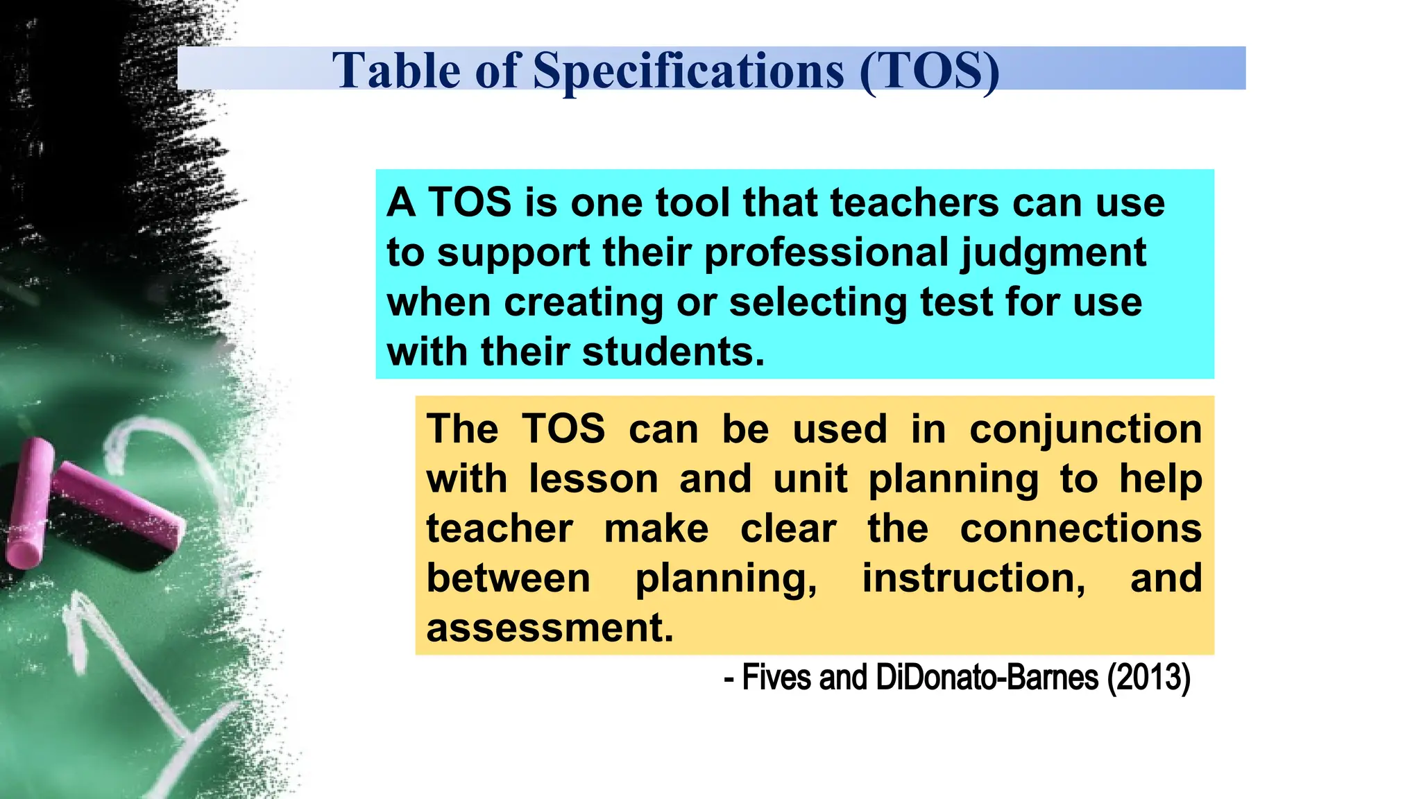 Table of Specifications (TOS)
The TOS can be used in conjunction
with lesson and unit planning to help
teacher make clear the connections
between planning, instruction, and
assessment.
A TOS is one tool that teachers can use
to support their professional judgment
when creating or selecting test for use
with their students.
- Fives and DiDonato-Barnes (2013)
 