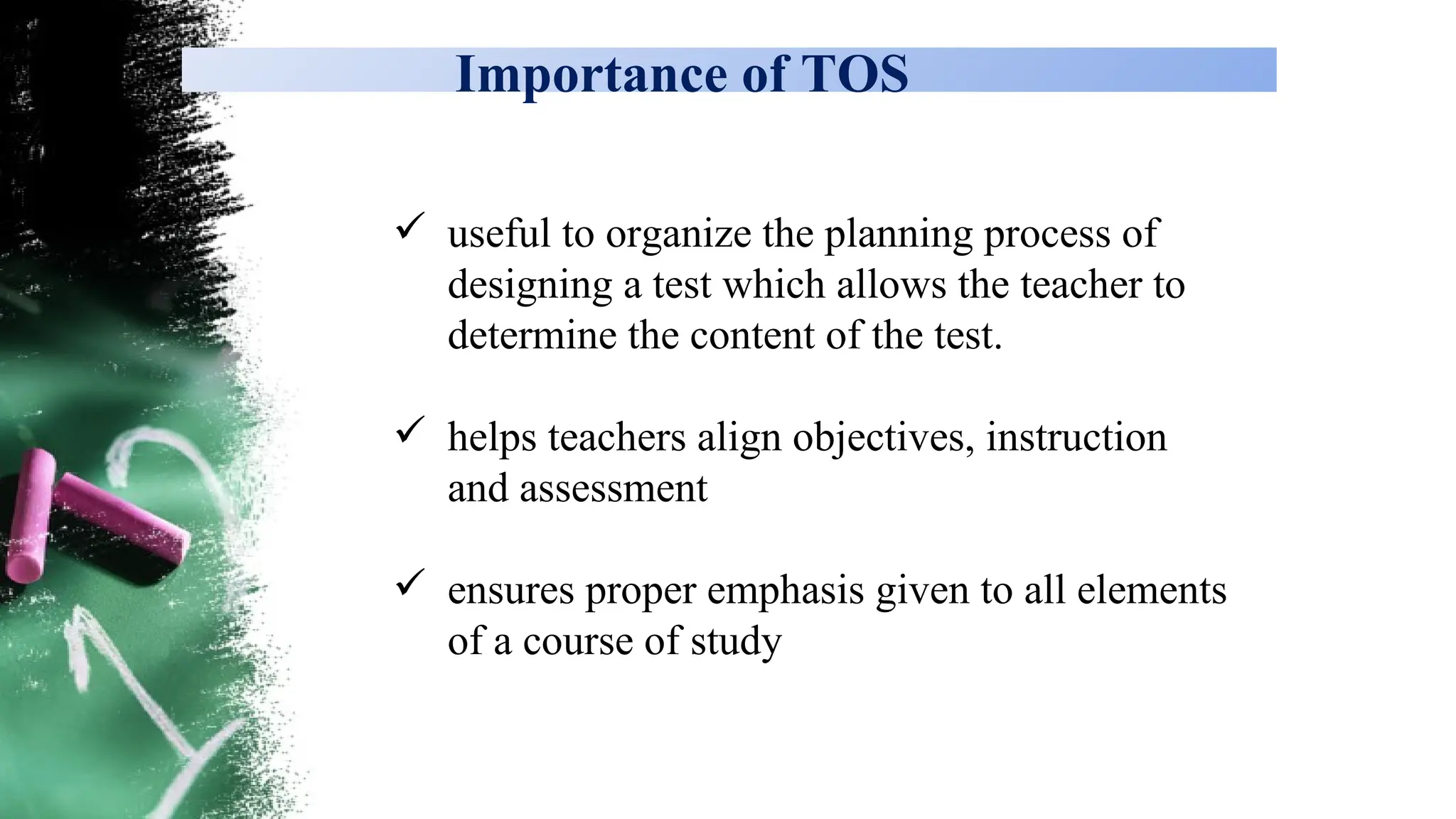Importance of TOS
 useful to organize the planning process of
designing a test which allows the teacher to
determine the content of the test.
 helps teachers align objectives, instruction
and assessment
 ensures proper emphasis given to all elements
of a course of study
 