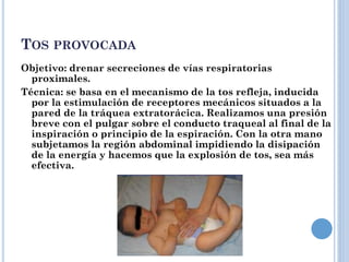 TOS PROVOCADA
Objetivo: drenar secreciones de vías respiratorias
proximales.
Técnica: se basa en el mecanismo de la tos refleja, inducida
por la estimulación de receptores mecánicos situados a la
pared de la tráquea extratorácica. Realizamos una presión
breve con el pulgar sobre el conducto traqueal al final de la
inspiración o principio de la espiración. Con la otra mano
subjetamos la región abdominal impidiendo la disipación
de la energía y hacemos que la explosión de tos, sea más
efectiva.
 