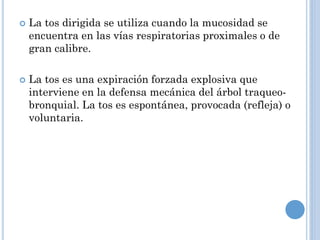  La tos dirigida se utiliza cuando la mucosidad se
encuentra en las vías respiratorias proximales o de
gran calibre.
 La tos es una expiración forzada explosiva que
interviene en la defensa mecánica del árbol traqueo-
bronquial. La tos es espontánea, provocada (refleja) o
voluntaria.
 