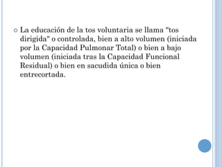  La educación de la tos voluntaria se llama "tos
dirigida" o controlada, bien a alto volumen (iniciada
por la Capacidad Pulmonar Total) o bien a bajo
volumen (iniciada tras la Capacidad Funcional
Residual) o bien en sacudida única o bien
entrecortada.
 