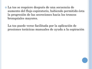  La tos se requiere después de una secuencia de
aumento del flujo espiratorio, habiendo permitido ésta
la progresión de las secreciones hacia los troncos
bronquiales mayores.
La tos puede verse facilitada por la aplicación de
presiones torácicas manuales de ayuda a la espiración
 