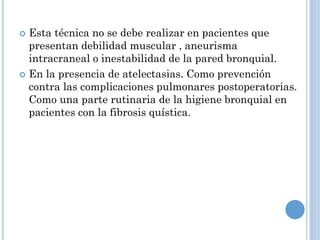  Esta técnica no se debe realizar en pacientes que
presentan debilidad muscular , aneurisma
intracraneal o inestabilidad de la pared bronquial.
 En la presencia de atelectasias. Como prevención
contra las complicaciones pulmonares postoperatorias.
Como una parte rutinaria de la higiene bronquial en
pacientes con la fibrosis quística.
 