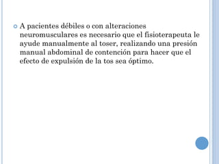  A pacientes débiles o con alteraciones
neuromusculares es necesario que el fisioterapeuta le
ayude manualmente al toser, realizando una presión
manual abdominal de contención para hacer que el
efecto de expulsión de la tos sea óptimo.
 