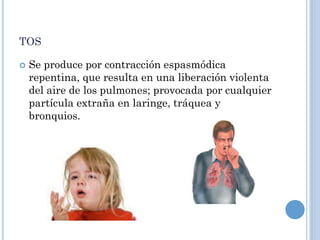 TOS
 Se produce por contracción espasmódica
repentina, que resulta en una liberación violenta
del aire de los pulmones; provocada por cualquier
partícula extraña en laringe, tráquea y
bronquios.
 