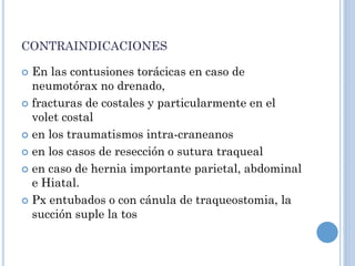 CONTRAINDICACIONES
 En las contusiones torácicas en caso de
neumotórax no drenado,
 fracturas de costales y particularmente en el
volet costal
 en los traumatismos intra-craneanos
 en los casos de resección o sutura traqueal
 en caso de hernia importante parietal, abdominal
e Hiatal.
 Px entubados o con cánula de traqueostomia, la
succión suple la tos
 
