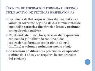 TECNICA DE ESPIRACION FORZADA (HUFFING)
CICLO ACTIVO DE TECNICAS RESPIRATORIAS
 Secuencia de 3-4 respiraciones diafragmaticas a
volumen corriente seguida de 3-4 movimientos de
expansión toraccica (inspiracion lenta y profunda
con espiracion pasiva)
 Repitiendo de nuevo los ejercicios de respiración
controlada y finalizando con uno a dos
espiraciones forzadas con la glotis abierta
(huffing) a volumen pulmonar medio o bajo
 Se realizan en diferentes posiciones es aplicable
a niños de 4 años y se requiere la comprension
del paciente
 