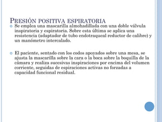 PRESIÓN POSITIVA ESPIRATORIA
 Se emplea una mascarilla almohadillada con una doble válvula
inspiratoria y espiratoria. Sobre esta última se aplica una
resistencia (adaptador de tubo endotraqueal reductor de calibre) y
un manómetro intercalado.
 El paciente, sentado con los codos apoyados sobre una mesa, se
ajusta la mascarilla sobre la cara o la boca sobre la boquilla de la
cámara y realiza sucesivas inspiraciones por encima del volumen
corriente, seguidas de espiraciones activas no forzadas a
capacidad funcional residual.
 