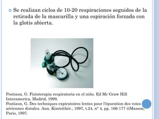  Se realizan ciclos de 10-20 respiraciones seguidos de la
retirada de la mascarilla y una espiración forzada con
la glotis abierta.
Postiaux, G. Fisioterapia respiratoria en el niño. Ed Mc Graw Hill
Interamerica, Madrid, 1999.
Postiaux, G. Des techniques expiratoires lentes pour l'épuration des voies
aériennes distales. Ann. Kinésithér., 1997, t.24, n° 4, pp. 166-177 @Masson,
Paris, 1997.
 