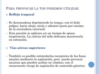 PARA PROVOCAR LA TOS PODEMOS UTILIZAR:
 Reflejo traqueal
 Se desencadena deprimiendo la traque, con el dedo
pulgar, hacia abajo, atrás y adentro (justo por encima
de la escotadura esternal)
 Esta presión se aplicara en un tiempo de apnea
inspiratoria. La cabeza del niño debemos mantenerla
en extensión.
 Vías aéreas superiores
 También es posible estimularlos receptores de las fosas
nasales mediante la aspiración, pero puede provocar
nauseas que pueden acabar en vómitos, con el
consecuente riesgo de aspiración de contenido gástrico.
 