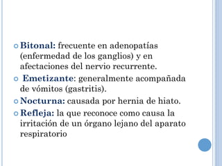  Bitonal: frecuente en adenopatías
(enfermedad de los ganglios) y en
afectaciones del nervio recurrente.
 Emetizante: generalmente acompañada
de vómitos (gastritis).
 Nocturna: causada por hernia de hiato.
 Refleja: la que reconoce como causa la
irritación de un órgano lejano del aparato
respiratorio
 