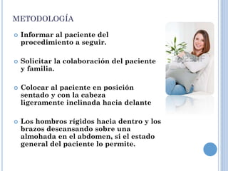 METODOLOGÍA
 Informar al paciente del
procedimiento a seguir.
 Solicitar la colaboración del paciente
y familia.
 Colocar al paciente en posición
sentado y con la cabeza
ligeramente inclinada hacia delante
 Los hombros rígidos hacia dentro y los
brazos descansando sobre una
almohada en el abdomen, si el estado
general del paciente lo permite.
 