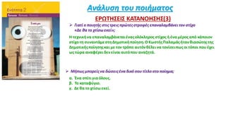 Ανάλυση του ποιήματος
ΕΡΩΤΗΣΕΙΣ ΚΑΤΑΝΟΗΣΗΣ(3)
 Γιατί ο ποιητής στις τρεις πρώτεςστροφές επαναλαμβάνειτον στίχο
«Δε θα το χτίσωεκεί»;
Η τεχνικήνα επαναλαμβάνεταιέναςολόκληρος στίχος ή έναμέρος από κάποιον
στίχο τη συναντάμεστη Δημοτική ποίηση.ΟKωστήςΠαλαμάςήτανθιασώτηςτης
Δημοτικήςποίησηςκαι με τον τρόπο αυτόνθέλει να τονίσειπως οι τόποι που έχει
ως τώρα αναφέρει δεν είναι αυτόπου αναζητά.
 Μήπως μπορείςνα δώσειςένα δικό σου τίτλο στο ποίημα;
α. Ένα σπίτιγια όλους.
β. Το καταφύγιο.
γ. Δε θα το χτίσωεκεί.
 