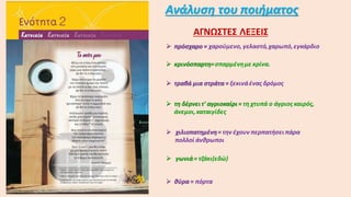 Ανάλυση του ποιήματος
ΑΓΝΩΣΤΕΣ ΛΕΞΕΙΣ
 πρόσχαρο = χαρούμενο, γελαστό,χαρωπό,εγκάρδιο
 κρινόσπαρτη=σπαρμένημε κρίνα.
 τραβά μια στράτα = ξεκινάένας δρόμος
 τη δέρνειτ' αγριοκαίρι= τη χτυπά ο άγριος καιρός,
άνεμοι,καταιγίδες
 χιλιοπατημένη= την έχουν περπατήσει πάρα
πολλοί άνθρωποι
 γωνιά= τζάκι(εδώ)
 θύρα = πόρτα
 