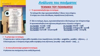 Ανάλυση του ποιήματος
ΤΕΧΝΙΚΗ ΤΟΥ ΠΟΙΗΜΑΤΟΣ
 Τι ομοιοκαταληξίαέχειτο ποίημα;
Το ποίημαδεν έχει ομοιοκαταληξίασ’όλους τους στίχους.
Ο στίχος του είναιελεύθερος,παροξύτονοςήοξύτονος.
Σ’ όλο το ποίημα,όμως, ομοιοκαταληκτούνοδεύτεροςμε τον τέταρτοστίχο.
Η ομοιοκαταληξίαείναι οξύτονηπλεχτήστους «ζυγούς» στίχους:
1η στροφή: σιωπή– εκεί 2η στροφή:πλατύ – εκεί
3η στροφή:φιλεί– εκεί 4η στροφή: απλοχωριά– χτυπά
5η στροφή:νηστικό– κουρνιαχτό 6η στροφή:αυλή– ανοιχτή.
Η γλώσσατουποιήματοςείναι απλήδημοτική.
 Τι μέτροέχει το ποίημα;
Ο πρώτος και ο τρίτος στίχος κάθεστροφής είναι παροξύτονος.(σπιτάκι– ραχούλα, μεγάλη – κήπους, ...).
Ο δεύτεροςκαι ο τέταρτοςστίχος κάθε στροφήςείναιοξύτονος.(σιωπή– εκεί, πλατύ – εκεί, ...).
 Σε ποια γλώσσαέχειγραφτείτο ποίημα;
 