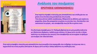 Ανάλυση του ποιήματος
ΕΡΩΤΗΣΕΙΣ ΚΑΤΑΝΟΗΣΗΣ(1)
 Τι μας φανερώνειη πρώτη στροφή του ποιήματος;
Στηνπρώτη στροφή ο ποιητήςμας αποκαλύπτειτηνεπιθυμίατου να
χτίσειένα σπιτάκιστη μοναξιάκαιστησιωπή.
Έτσι ξεκινάέναταξίδι αναζήτησης.Μπροστάτου βλέπειμία πράσινη
ραχούλα,όπου θα μπορούσενα χτίσει το σπιτάκι του.Ωστόσοδεν τον
ικανοποιείτο μέρος , και αποφασίζειπως δε θα το χτίσειεκεί.
 Τι μας περιγράφειη δεύτερηστροφή του ποιήματος;
Στη δεύτερηστροφήμαςο Κ. Παλαμάςβρίσκεταισεμίαμεγάληπολιτεία
με πλούσιουςδρόμους, παλάτιακαικήπους. Κι όμως ούτε αυτός ο τόπος
καλύπτειτις ανάγκεςτου ποιητή.Έτσιαποφασίζεινα συνεχίσει τοψάξιμο
γιανα βρειτον ιδανικότόπο.
 Τι μας αποκαλύπτειη τρίτη στροφή του ποιήματος;
Στηντρίτη στροφήο ποιητήςμας αποκαλύπτειπωςγνωρίζει έναακρογιάλι πουτο βρέχειτο κύμακαι που η
αμμουδιάτουείναιγεμάτη απόκρίνα.Κιόμως ούτεαυτός ο τόπος καλύπτειτις επιθυμίεςτου.
 