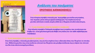  Τι μας λέειη τέταρτη στροφή του ποιήματος;
Στηντέταρτηστροφήο ποιητήςμας περιγράφειμιαατέλειωτηστράτα,
που περνάειμέσα απόμιαχέρσααπλοχωριά.Τηνστράτααυτήτην
χτυπάειαλύπητα ο κακός καιρός αλλά και ο θερμόςνοτιοδυτικός άνεμος.
 Τι μας αναφέρει η πέμπτη στροφή του ποιήματος;
Στηνπέμπτη στροφήο Παλαμάςαναφέρειπωςη στράτα,που συνάντησεστο
διάβατου, είναιχιλιοπατημένηκαιθάβειστη σκόνητου τον κάθεκαβαλάρηκαι
πεζοδρόμο.
Ανάλυση του ποιήματος
ΕΡΩΤΗΣΕΙΣ ΚΑΤΑΝΟΗΣΗΣ(1)
 Τι μας φανερώνει η έκτη στροφή του ποιήματος;
Στηνέκτηστροφή, ο ποιητήςμας φανερώνει,πωςαυτήη στράταείναι οιδανικόςτόπος που θαχτίσειτο σπιτάκι
του. Μάλισταμαςλέειπως στηναυλή του σπιτιούτου θαχτίσεικαι μίαβρυσούλακαι πως η πόρτα του σπιτιού
του θα είναιπάνταανοιχτήγιαόλους.
 