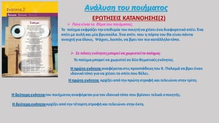 Ανάλυση του ποιήματος
ΕΡΩΤΗΣΕΙΣ ΚΑΤΑΝΟΗΣΗΣ(2)
 Ποιο είναιτο θέμα του ποιήματος;
Το ποίημαεκφράζει τηνεπιθυμία τουποιητήναχτίσειέναδιαφορετικόσπίτι.Ένα
σπίτιμε αυλήκαι μία βρυσούλα. Ένα σπίτι που η πόρτα του θα είναιπάντα
ανοιχτήγια όλους. Ψάχνει,λοιπόν,να βρειτον πιο κατάλληλοτόπο.
 Σε πόσες ενότητεςμπορείνα χωριστείτο ποίημα;
Το ποίημαμπορεί να χωριστείσεδύο θεματικέςενότητες.
Η πρώτη ενότητα αναφέρεταιστις προσπάθειεςτου Κ. Παλαμά ναβρειέναν
ιδανικότόπο γιανα χτίσει το σπίτι που θέλει.
Η πρώτη ενότητα αρχίζειαπό τηνπρώτηστροφή καιτελειώνειστην τρίτη.
Η δεύτερηενότητατου ποιήματοςαναφέρεταιγιατον ιδανικότόπο που βρίσκει τελικά οποιητής.
Η δεύτερηενότητααρχίζειαπότην τέταρτηστροφήκαιτελειώνει στην έκτη.
 