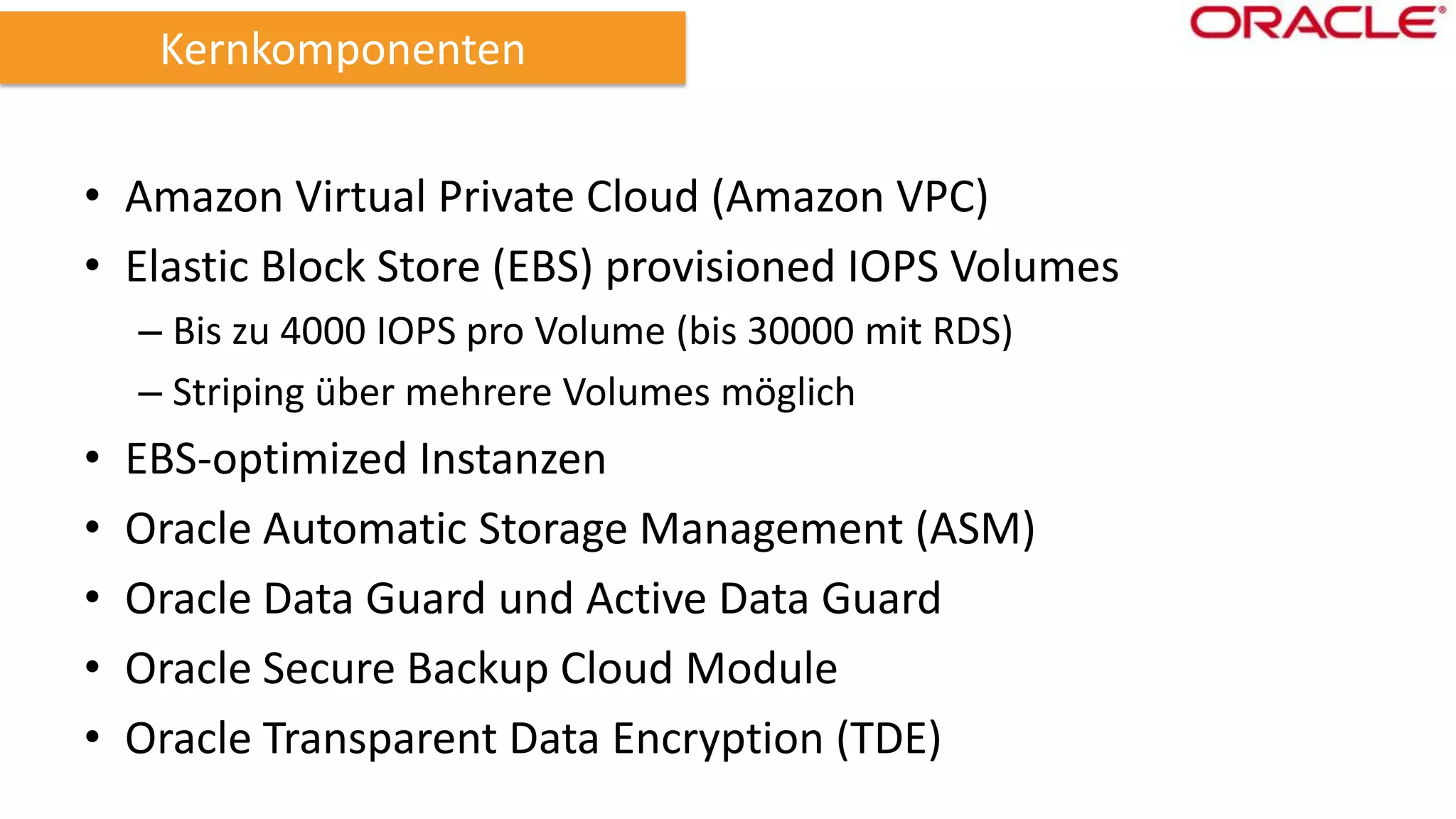 Kernkomponenten
• Amazon Virtual Private Cloud (Amazon VPC)
• Elastic Block Store (EBS) provisioned IOPS Volumes
– Bis zu 4000 IOPS pro Volume (bis 30000 mit RDS)
– Striping über mehrere Volumes möglich

•
•
•
•
•

EBS-optimized Instanzen
Oracle Automatic Storage Management (ASM)
Oracle Data Guard und Active Data Guard
Oracle Secure Backup Cloud Module
Oracle Transparent Data Encryption (TDE)

 