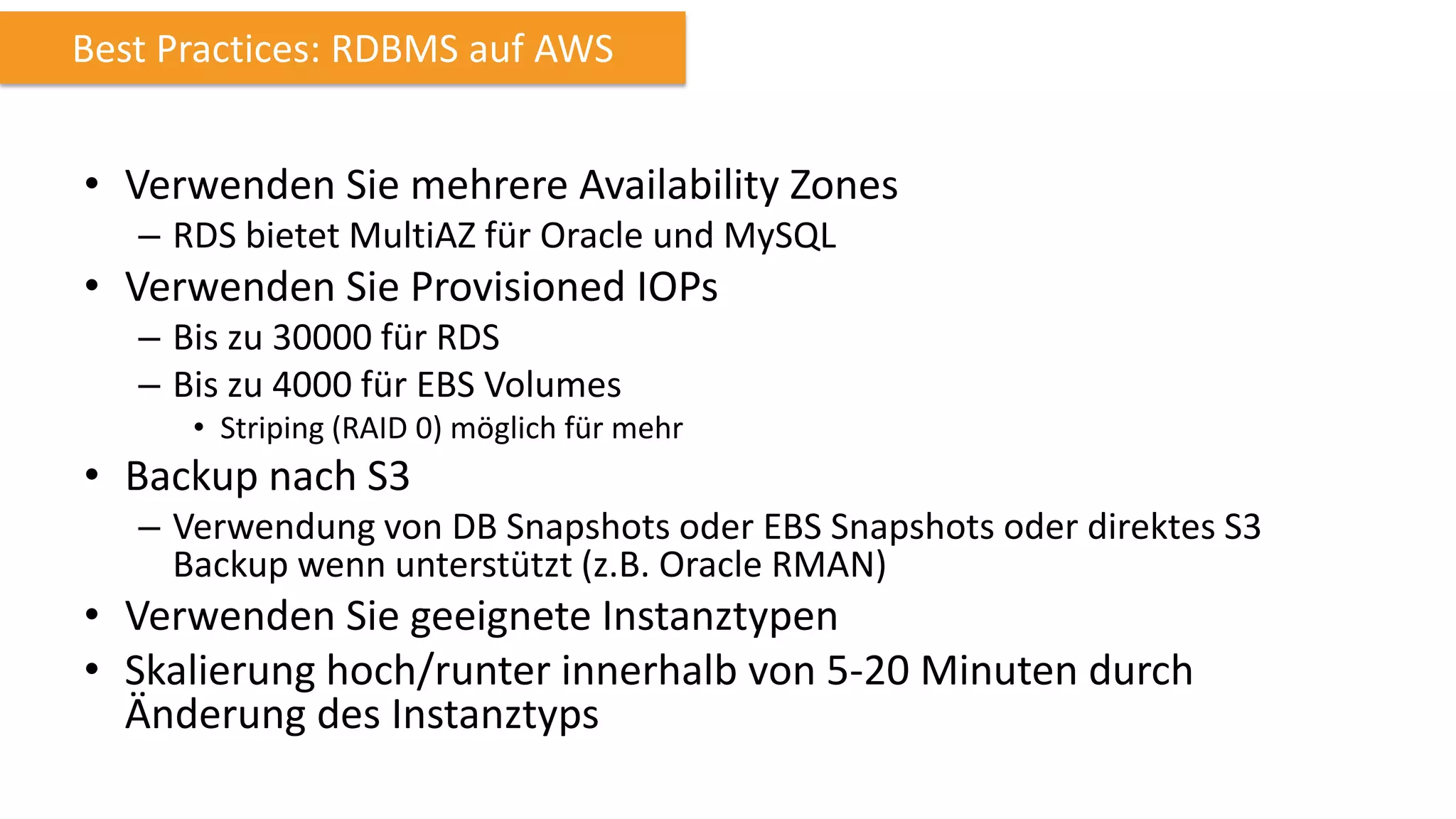 Best Practices: RDBMS auf AWS

• Verwenden Sie mehrere Availability Zones
– RDS bietet MultiAZ für Oracle und MySQL

• Verwenden Sie Provisioned IOPs
– Bis zu 30000 für RDS
– Bis zu 4000 für EBS Volumes
• Striping (RAID 0) möglich für mehr

• Backup nach S3
– Verwendung von DB Snapshots oder EBS Snapshots oder direktes S3
Backup wenn unterstützt (z.B. Oracle RMAN)

• Verwenden Sie geeignete Instanztypen
• Skalierung hoch/runter innerhalb von 5-20 Minuten durch
Änderung des Instanztyps

 