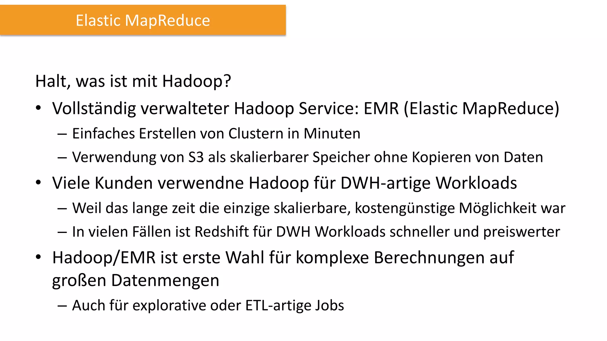 Elastic MapReduce

Halt, was ist mit Hadoop?
• Vollständig verwalteter Hadoop Service: EMR (Elastic MapReduce)
– Einfaches Erstellen von Clustern in Minuten
– Verwendung von S3 als skalierbarer Speicher ohne Kopieren von Daten

• Viele Kunden verwendne Hadoop für DWH-artige Workloads
– Weil das lange zeit die einzige skalierbare, kostengünstige Möglichkeit war
– In vielen Fällen ist Redshift für DWH Workloads schneller und preiswerter

• Hadoop/EMR ist erste Wahl für komplexe Berechnungen auf
großen Datenmengen
– Auch für explorative oder ETL-artige Jobs

 
