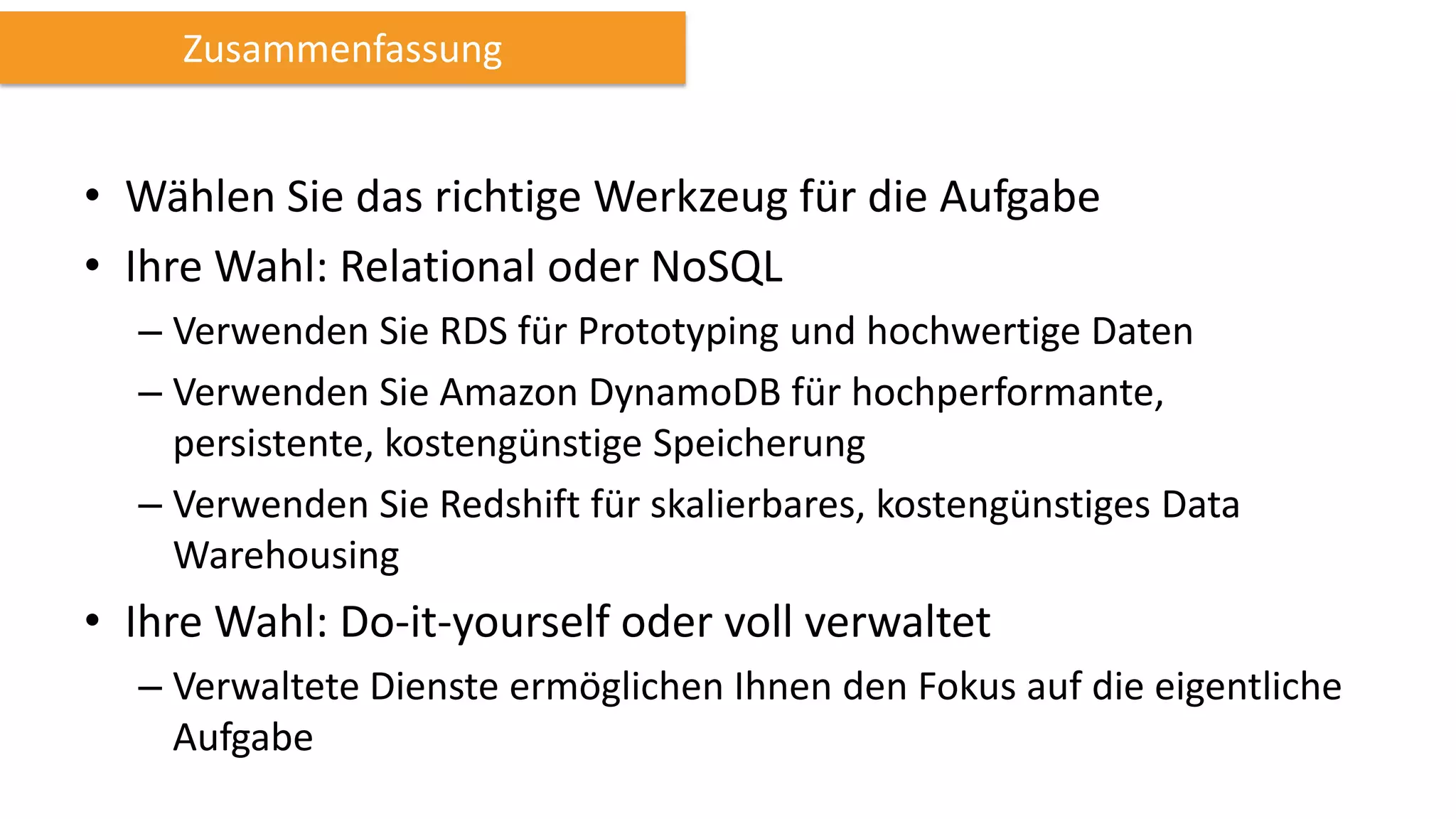 Zusammenfassung

• Wählen Sie das richtige Werkzeug für die Aufgabe
• Ihre Wahl: Relational oder NoSQL
– Verwenden Sie RDS für Prototyping und hochwertige Daten
– Verwenden Sie Amazon DynamoDB für hochperformante,
persistente, kostengünstige Speicherung
– Verwenden Sie Redshift für skalierbares, kostengünstiges Data
Warehousing

• Ihre Wahl: Do-it-yourself oder voll verwaltet
– Verwaltete Dienste ermöglichen Ihnen den Fokus auf die eigentliche
Aufgabe

 