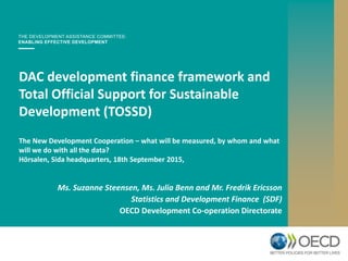 DAC development finance framework and
Total Official Support for Sustainable
Development (TOSSD)
The New Development Cooperation – what will be measured, by whom and what
will we do with all the data?
Hörsalen, Sida headquarters, 18th September 2015,
Ms. Suzanne Steensen, Ms. Julia Benn and Mr. Fredrik Ericsson
Statistics and Development Finance (SDF)
OECD Development Co-operation Directorate
 