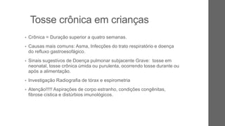 Tosse crônica em crianças
• Crônica = Duração superior a quatro semanas.
• Causas mais comuns: Asma, Infecções do trato respiratório e doença
do refluxo gastroesofágico.
• Sinais sugestivos de Doença pulmonar subjacente Grave: tosse em
neonatal, tosse crônica úmida ou purulenta, ocorrendo tosse durante ou
após a alimentação.
• Investigação Radiografia de tórax e espirometria
• Atenção!!!!! Aspirações de corpo estranho, condições congênitas,
fibrose cística e distúrbios imunológicos.
 