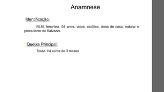 •Identificação:
RLM, feminina, 54 anos, viúva, católica, dona de casa, natural e
procedente de Salvador.
• Queixa Principal:
Tosse há cerca de 3 meses
Anamnese
 