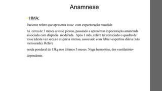 • HMA:
Paciente refere que apresenta tosse com expectoração mucóide
há cerca de 3 meses a tosse piorou, passando a apresentar expectoração amarelada
associada com dispnéia moderada. Após 1 mês, refere ter reiniciado o quadro de
tosse (desta vez seca) e dispnéia intensa, associado com febre vespertina diária (não
mensurada). Refere
perda ponderal de 15kg nos últimos 3 meses. Nega hemoptise, dor ventilatório-
dependente.
Anamnese
 