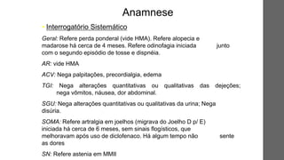 • Interrogatório Sistemático
Geral: Refere perda ponderal (vide HMA). Refere alopecia e
madarose há cerca de 4 meses. Refere odinofagia iniciada junto
com o segundo episódio de tosse e dispnéia.
AR: vide HMA
ACV: Nega palpitações, precordialgia, edema
TGI: Nega alterações quantitativas ou qualitativas das dejeções;
nega vômitos, náusea, dor abdominal.
SGU: Nega alterações quantitativas ou qualitativas da urina; Nega
disúria.
SOMA: Refere artralgia em joelhos (migrava do Joelho D p/ E)
iniciada há cerca de 6 meses, sem sinais flogísticos, que
melhoravam após uso de diclofenaco. Há algum tempo não sente
as dores
SN: Refere astenia em MMII
Anamnese
 
