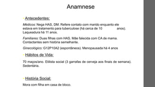 • Antecedentes:
Médicos: Nega HAS, DM. Refere contato com marido enquanto ele
estava em tratamento para tuberculose (há cerca de 10 anos).
Laqueadura há 11 anos.
Familiares: Duas filhas com HAS. Mãe falecida com CA de mama.
Contactantes sem história semelhante.
Ginecológico: G12P10A2 (espontâneos). Menopausada há 4 anos
• Hábitos de Vida:
70 maços/ano. Etilista social (3 garrafas de cerveja aos finais de semana).
Sedentária.
• História Social:
Mora com filha em casa de bloco.
Anamnese
 