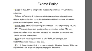 • Geral  REG, LOTE, emagrecida, mucosas hipocrômicas +/4+, anictérica,
acianótica.
• Cabeça e Pescoço  Linfonodos palpáveis em cadeias submandibular e
cervical anterior, medindo 1,5cm, consistência fibroelástica, móveis, indolores à
palpação. Orofaringe sem alterações.
• Sinais Vitais  PA: 130x90mmHg / FC= 117bpm / FR = 24ipm / Temp. 38,4 ºC
• AR  Tórax simétrico, sem abaulamentos, ou retrações costais. FTV sem
alterações. À Percussão som claro pulmonar. MV reduzidos globalmente com
roncos em base de Htx direito.
• ACV  Ictus visível e palpável no 6º EIC, BRNF, em 2 tempos, com
SS III/VI foco mitral irradiando para axila.
• Abd.  Plano, flácido, RHA +, indolor à palpação. Fígado a 5 cm do RCD, com
hepatimetria 8 cm. Baço não palpável; espaço de traube livre.
Exame Físico
 