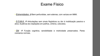 • Extremidades  Bem perfundidas, sem edemas, com varizes em MMII.
• S.O.M.A  Articulações sem sinais flogísticos ou dor à mobilização passiva e
ativa. Ausência de creptações em joelhos, ombros, cotovelos.
• SN  Função cognitiva, sensibilidade e motricidade preservados. Pares
cranianos normais.
Exame Físico
 