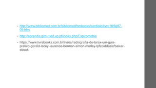 • http://www.bibliomed.com.br/bibliomed/bmbooks/cardiolo/livro16/fig07-
09.htm
• http://aprendis.gim.med.up.pt/index.php/Espirometria
• https://www.livrebooks.com.br/livros/radiografia-do-torax-um-guia-
pratico-gerald-lacey-laurence-berman-simon-morley-tpfzoiddazic/baixar-
ebook
 