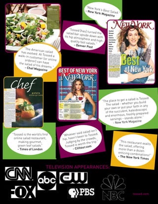 ”Tossed [h
                                              as] turned
                                 salad bar                the
                                           upside do
                               its hip atm            wn with
                                           osphere a
                                    quality fas       nd high-
                                               t salads.”
                                       - Denver
                                                 Post




                                                      n’t
                                              salad is .
                                      er said
”Tossed is the world’s ﬁrst   ”Whoev been to Tossed
                                      n’t
 online salad restaurant,     hip, has by the crowds,
     making gourmet,             Judging orth the trip.”          “This restaura
                                                                                  nt exalts
                                        is w                      the salad, off
    green leaf salads”          Tossed          r.com                           ering
    - Times of London                 - Cititou                  more than a d
                                                                                 ozen
                                                                 enticing com
                                                                               binations!”
                                                                 - The New Yo
                                                                               rk Times
 