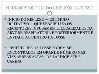 NEUROFISIOLOGIA DO REFLEXO DA TOSSE
INICIO DO REFLEXO--- ESTÍMULO
IRRITATIVO--- QUE SENSIBILIZA OS
RECEPTORES DIFUSAMENTE LOCALIZADOS NA
ÁRVORE RESPIRATÓRIA E POSTERIORMENTE É
ENVIADO AO CENTRO DA TOSSE
 RECEPTORES DA TOSSE PODEM SER
ENCONTRADOS EM GRANDE NÚMERO NAS
VIAS AÉREAS ALTAS , DA LARINGE ATÉ A
CARINA
 
