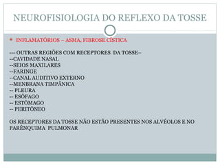 NEUROFISIOLOGIA DO REFLEXO DA TOSSE
 INFLAMATÓRIOS – ASMA, FIBROSE CÍSTICA
--- OUTRAS REGIÕES COM RECEPTORES DA TOSSE–
--CAVIDADE NASAL
--SEIOS MAXILARES
--FARINGE
--CANAL AUDITIVO EXTERNO
--MENBRANA TIMPÂNICA
-- PLEURA
-- ESÔFAGO
-- ESTÔMAGO
-- PERITÔNEO
OS RECEPTORES DA TOSSE NÃO ESTÃO PRESENTES NOS ALVÉOLOS E NO
PARÊNQUIMA PULMONAR
 